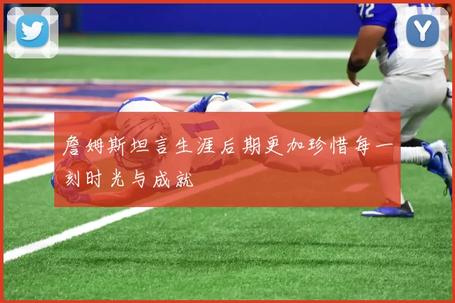 詹姆斯坦言生涯后期更加珍惜每一刻时光与成就