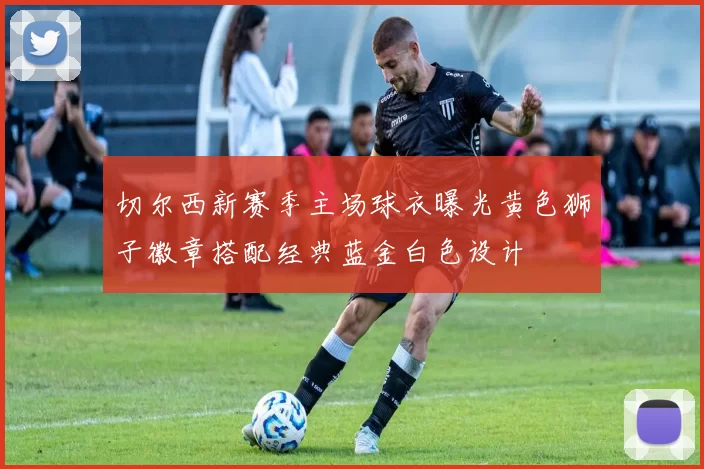 切尔西新赛季主场球衣曝光黄色狮子徽章搭配经典蓝金白色设计