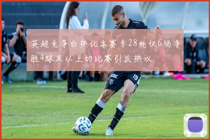 英超竞争白热化本赛季28轮仅6场净胜4球及以上的比赛引发热议