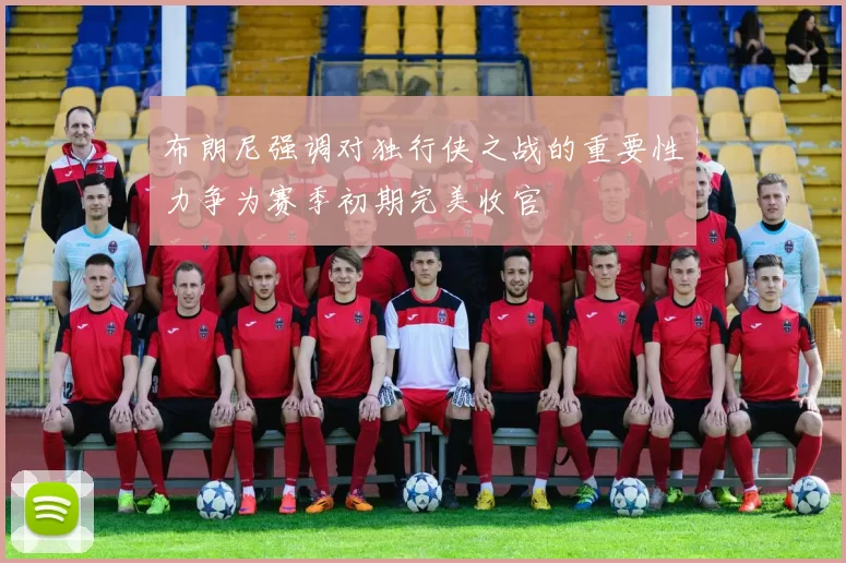布朗尼强调对独行侠之战的重要性力争为赛季初期完美收官