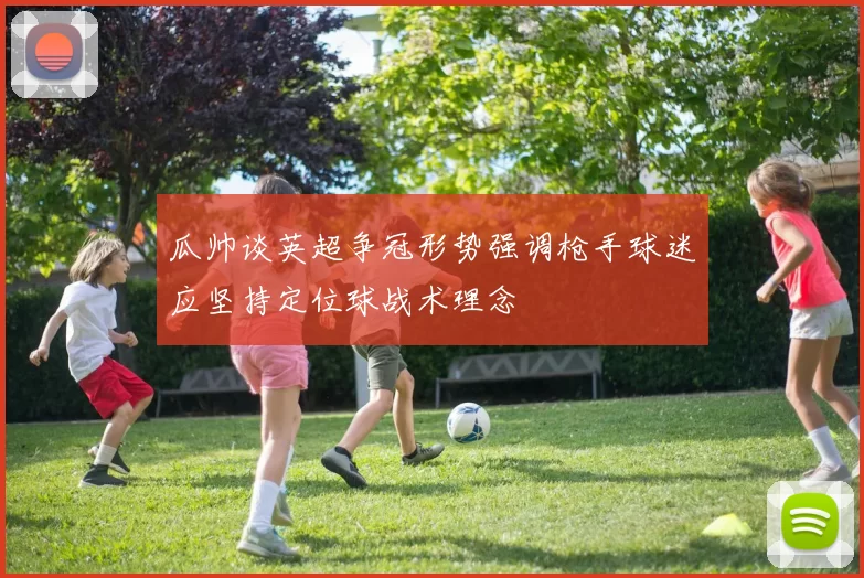 瓜帅谈英超争冠形势强调枪手球迷应坚持定位球战术理念