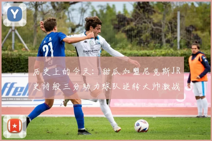 历史上的今天：甜瓜加盟尼克斯JR史诗般三分助力球队逆转大帅激战指环王