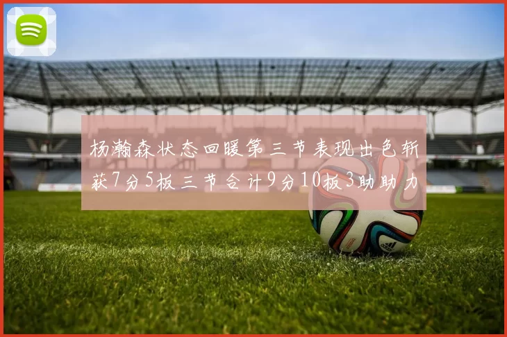 杨瀚森状态回暖第三节表现出色斩获7分5板三节合计9分10板3助助力球队反击