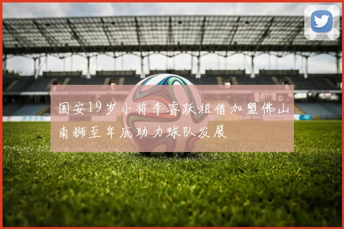 国安19岁小将李睿跃租借加盟佛山南狮至年底助力球队发展