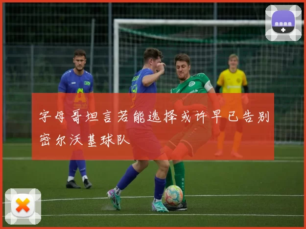 字母哥坦言若能选择或许早已告别密尔沃基球队