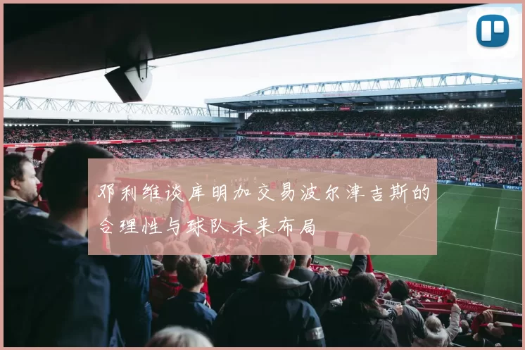 邓利维谈库明加交易波尔津吉斯的合理性与球队未来布局