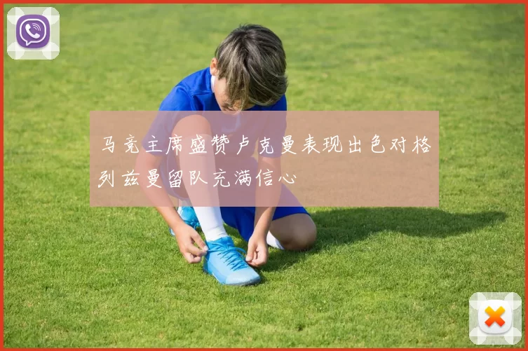 马竞主席盛赞卢克曼表现出色对格列兹曼留队充满信心