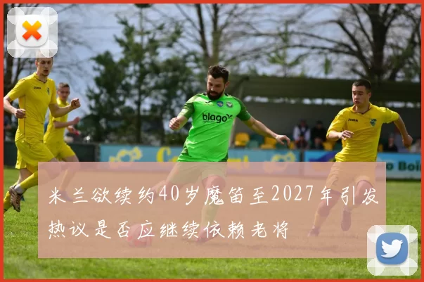 米兰欲续约40岁魔笛至2027年引发热议是否应继续依赖老将