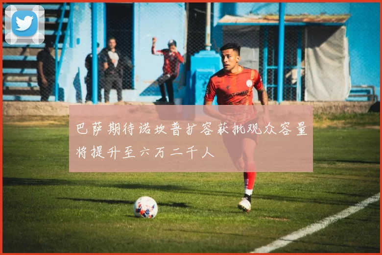 巴萨期待诺坎普扩容获批观众容量将提升至六万二千人