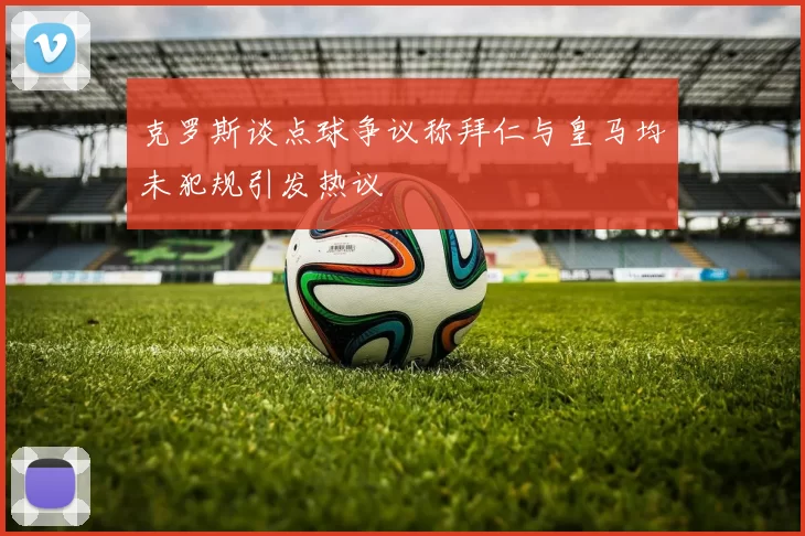 克罗斯谈点球争议称拜仁与皇马均未犯规引发热议