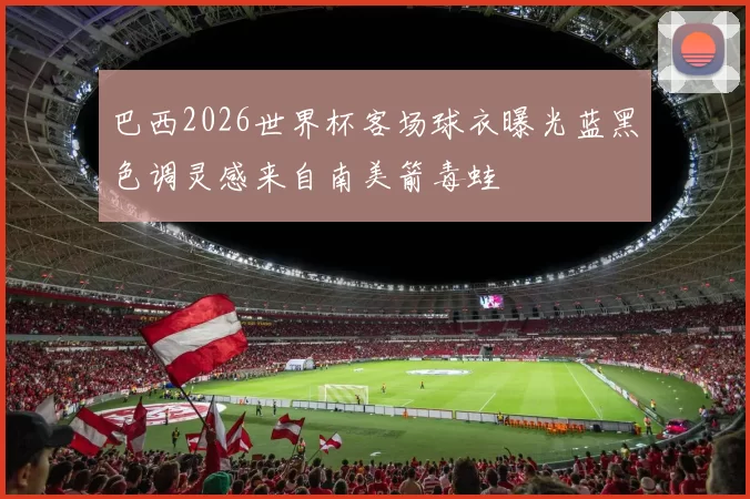 巴西2026世界杯客场球衣曝光蓝黑色调灵感来自南美箭毒蛙