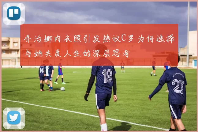 乔治娜内衣照引发热议C罗为何选择与她共度人生的深层思考