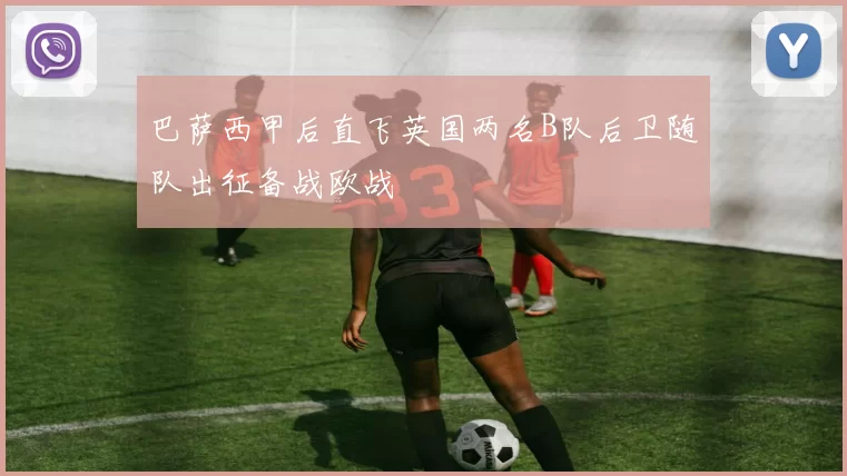 巴萨西甲后直飞英国两名B队后卫随队出征备战欧战