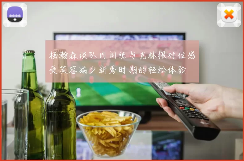 杨瀚森谈队内训练与克林根对位感受笑容减少新秀时期的轻松体验