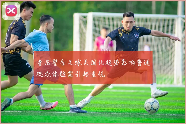 鲁尼警告足球美国化趋势影响普通观众体验需引起重视