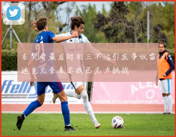 东契奇最后时刻三不沾引发争议雷迪克无奈表示我已无力挑战