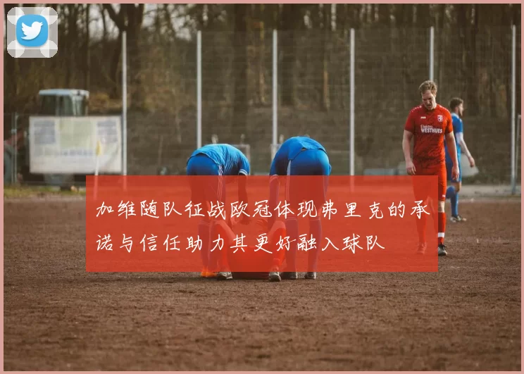 加维随队征战欧冠体现弗里克的承诺与信任助力其更好融入球队