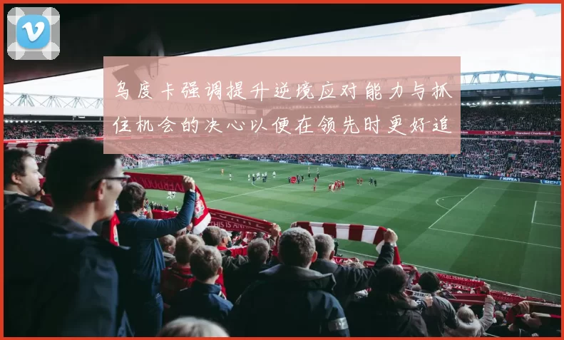 乌度卡强调提升逆境应对能力与抓住机会的决心以便在领先时更好追击对手