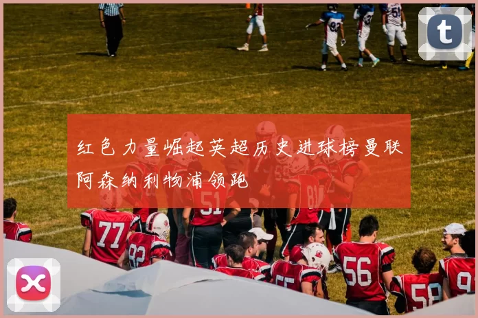 红色力量崛起英超历史进球榜曼联阿森纳利物浦领跑