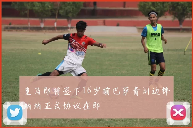 皇马即将签下16岁前巴萨青训边锋纳纳正式协议在即