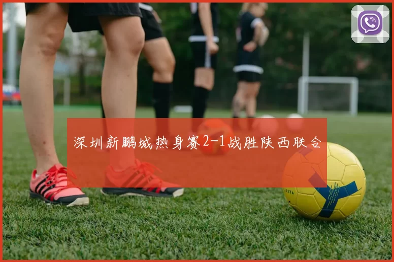 深圳新鹏城热身赛2-1战胜陕西联合