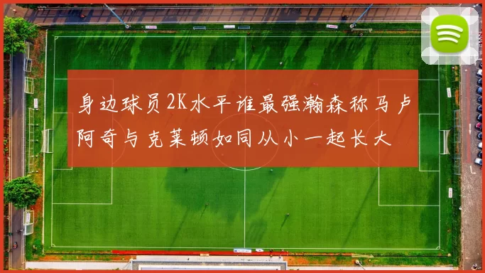 身边球员2K水平谁最强瀚森称马卢阿奇与克莱顿如同从小一起长大