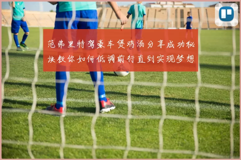 范弗里特驾豪车煲鸡汤分享成功秘诀教你如何低调前行直到实现梦想