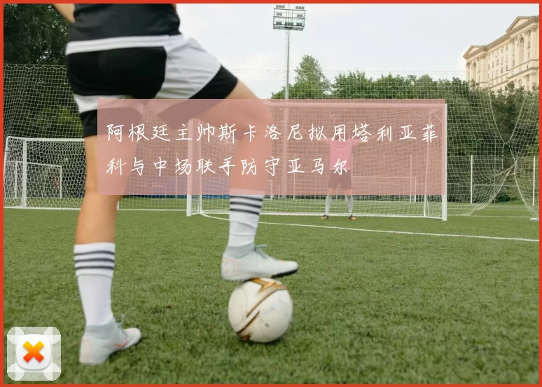 阿根廷主帅斯卡洛尼拟用塔利亚菲科与中场联手防守亚马尔