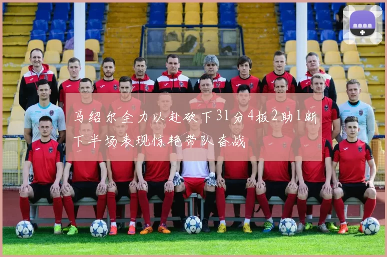 马绍尔全力以赴砍下31分4板2助1断下半场表现惊艳带队奋战