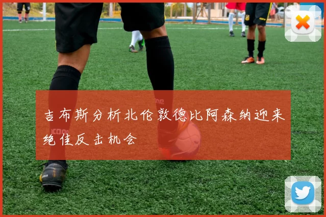 吉布斯分析北伦敦德比阿森纳迎来绝佳反击机会