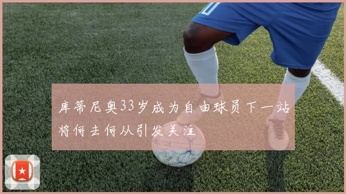 库蒂尼奥33岁成为自由球员下一站将何去何从引发关注