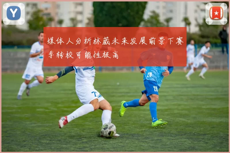 媒体人分析林葳未来发展前景下赛季转校可能性极高