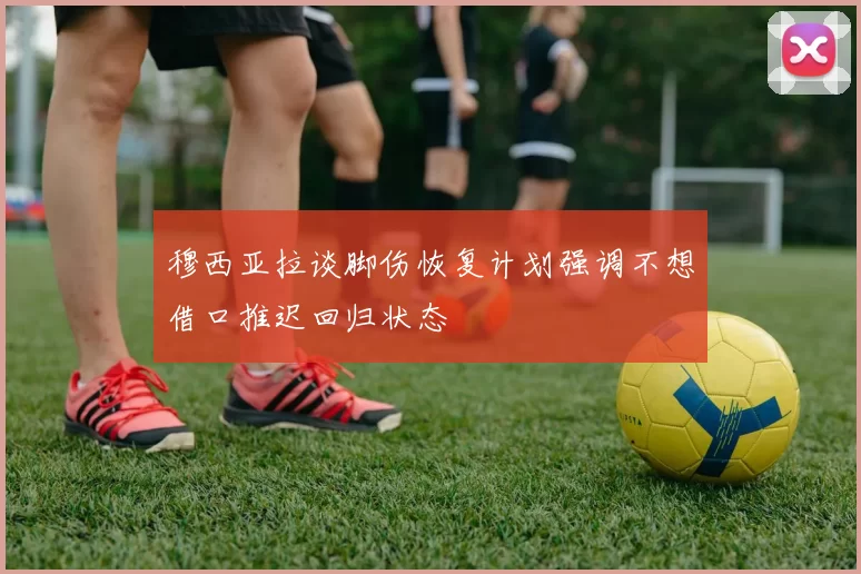 穆西亚拉谈脚伤恢复计划强调不想借口推迟回归状态