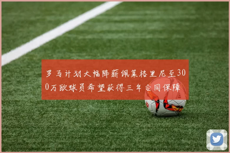 罗马计划大幅降薪佩莱格里尼至300万欧球员希望获得三年合同保障